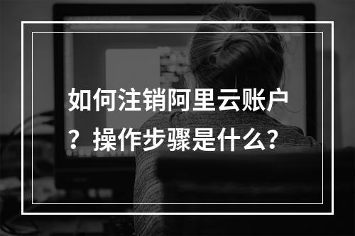 如何注销阿里云账户？操作步骤是什么？