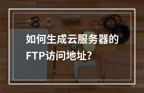 如何生成云服务器的FTP访问地址？