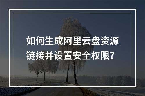 如何生成阿里云盘资源链接并设置安全权限？
