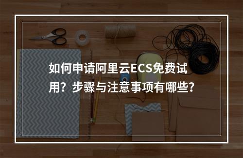 如何申请阿里云ECS免费试用？步骤与注意事项有哪些？