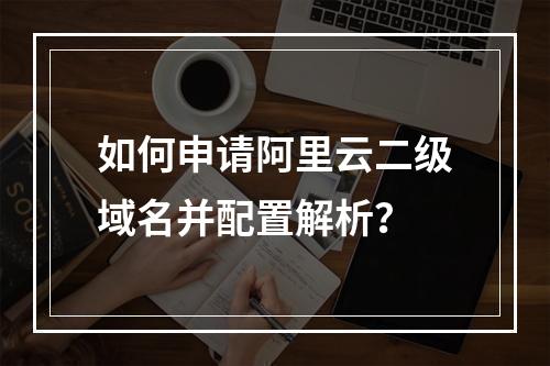 如何申请阿里云二级域名并配置解析？