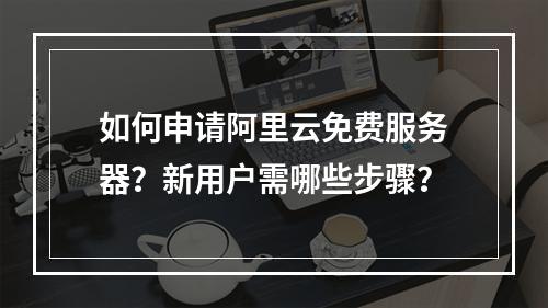 如何申请阿里云免费服务器？新用户需哪些步骤？