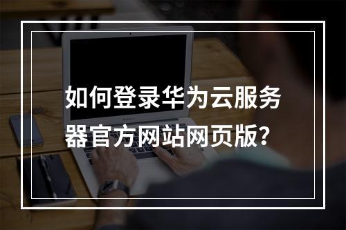 如何登录华为云服务器官方网站网页版？