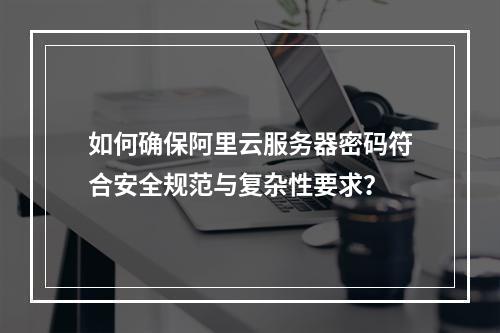 如何确保阿里云服务器密码符合安全规范与复杂性要求？