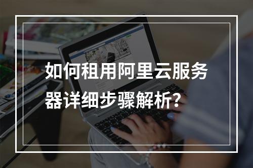 如何租用阿里云服务器详细步骤解析？