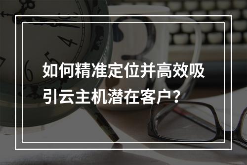 如何精准定位并高效吸引云主机潜在客户？