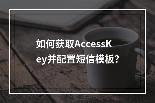 如何获取AccessKey并配置短信模板？
