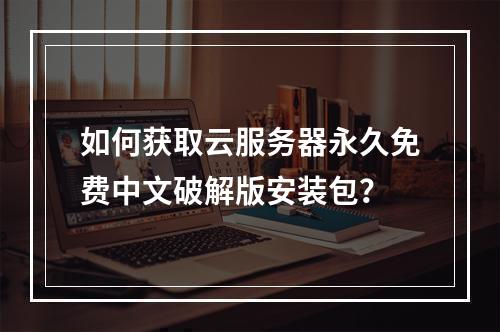 如何获取云服务器永久免费中文破解版安装包？