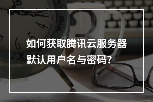 如何获取腾讯云服务器默认用户名与密码？