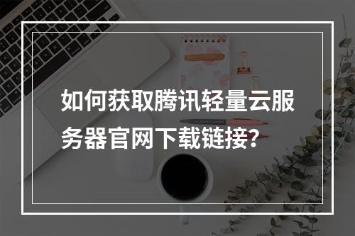 如何获取腾讯轻量云服务器官网下载链接？