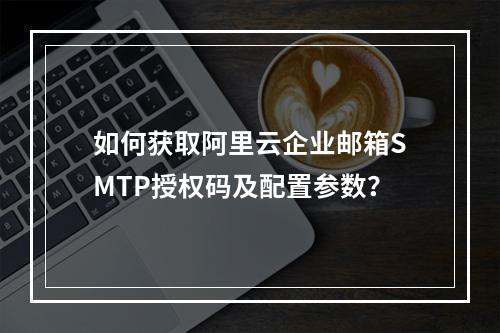 如何获取阿里云企业邮箱SMTP授权码及配置参数？