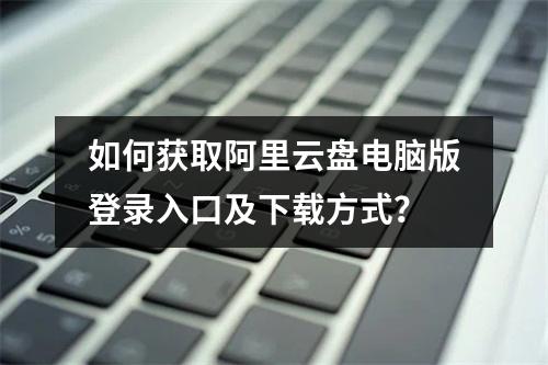 如何获取阿里云盘电脑版登录入口及下载方式？
