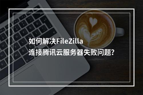 如何解决FileZilla连接腾讯云服务器失败问题？