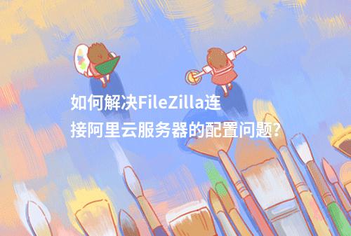 如何解决FileZilla连接阿里云服务器的配置问题？