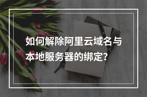 如何解除阿里云域名与本地服务器的绑定？