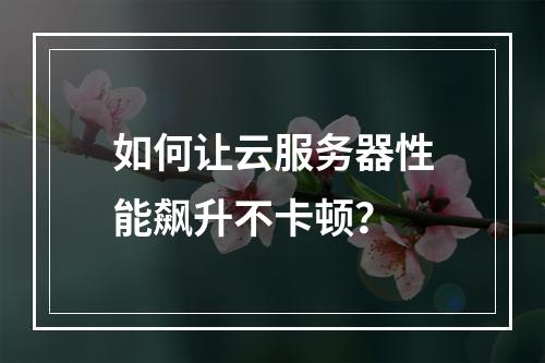 如何让云服务器性能飙升不卡顿？