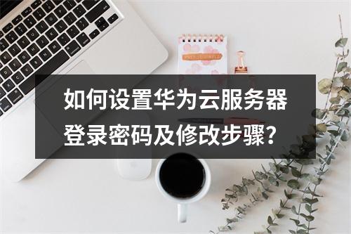 如何设置华为云服务器登录密码及修改步骤？