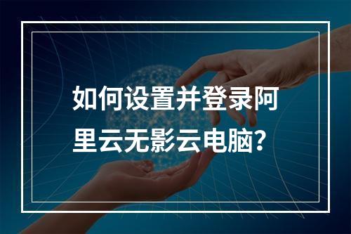 如何设置并登录阿里云无影云电脑？