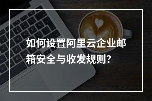 如何设置阿里云企业邮箱安全与收发规则？