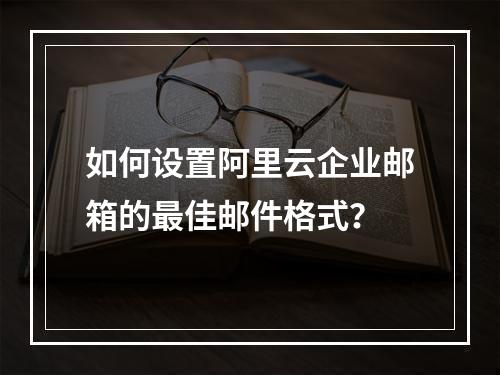 如何设置阿里云企业邮箱的最佳邮件格式？