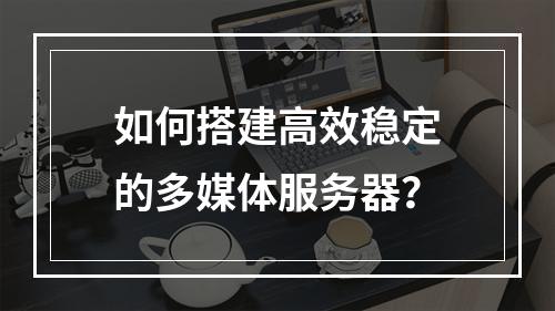 如何搭建高效稳定的多媒体服务器?