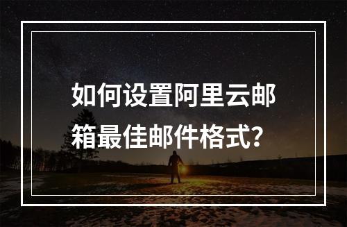 如何设置阿里云邮箱最佳邮件格式？