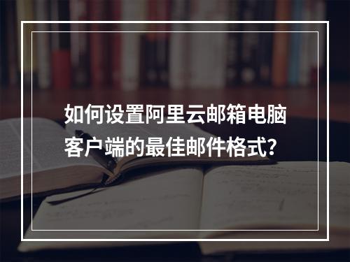 如何设置阿里云邮箱电脑客户端的最佳邮件格式？