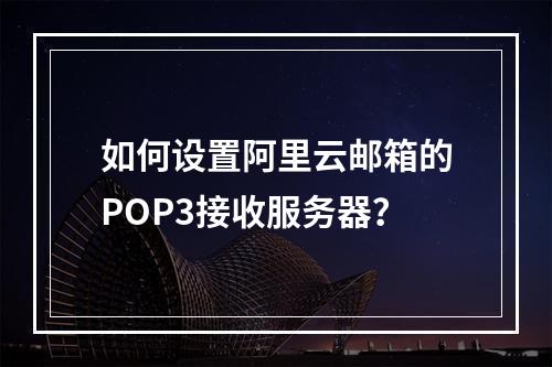 如何设置阿里云邮箱的POP3接收服务器？