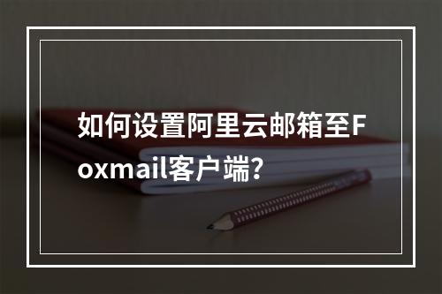 如何设置阿里云邮箱至Foxmail客户端？