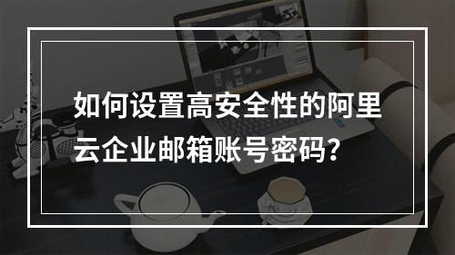 如何设置高安全性的阿里云企业邮箱账号密码？
