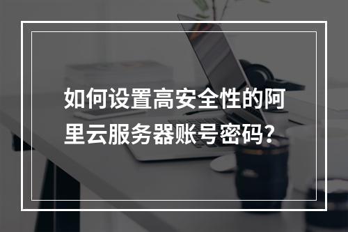 如何设置高安全性的阿里云服务器账号密码？