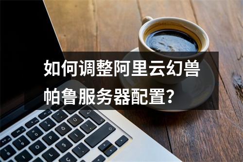 如何调整阿里云幻兽帕鲁服务器配置？