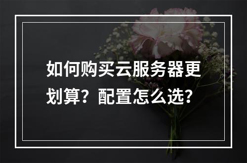 如何购买云服务器更划算？配置怎么选？