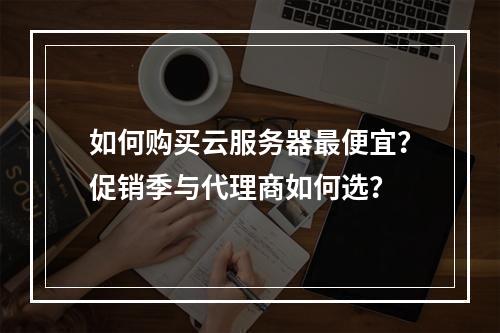 如何购买云服务器最便宜？促销季与代理商如何选？