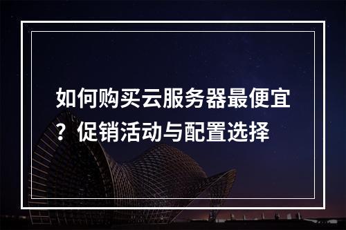 如何购买云服务器最便宜？促销活动与配置选择