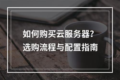 如何购买云服务器？选购流程与配置指南