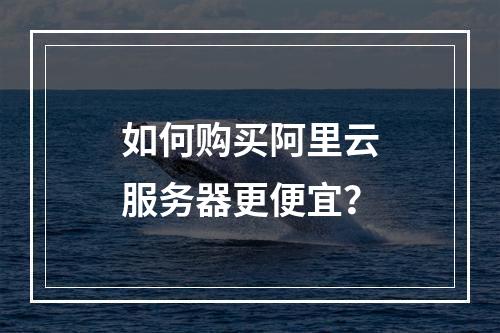 如何购买阿里云服务器更便宜？