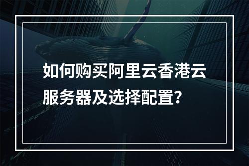 如何购买阿里云香港云服务器及选择配置？