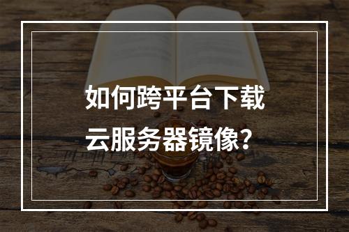 如何跨平台下载云服务器镜像？