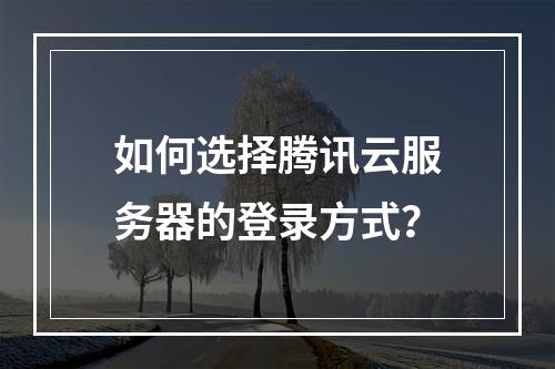 如何选择腾讯云服务器的登录方式？