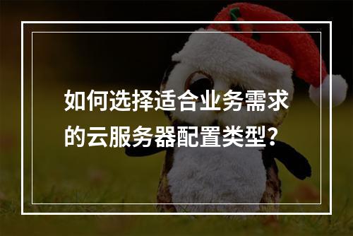 如何选择适合业务需求的云服务器配置类型？