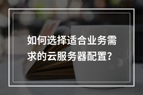如何选择适合业务需求的云服务器配置？