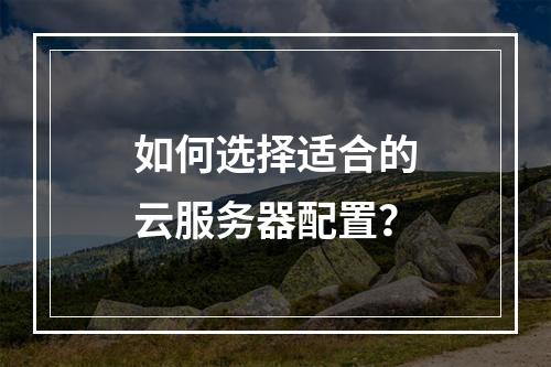如何选择适合的云服务器配置？