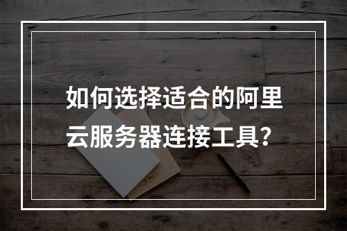 如何选择适合的阿里云服务器连接工具？