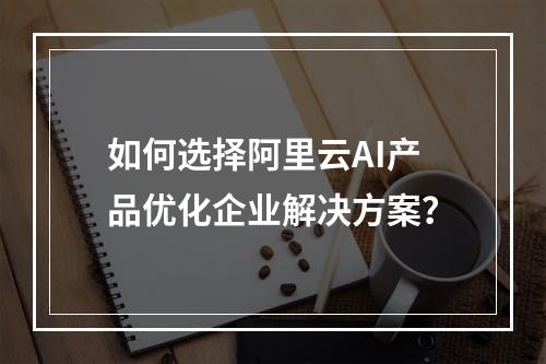 如何选择阿里云AI产品优化企业解决方案？