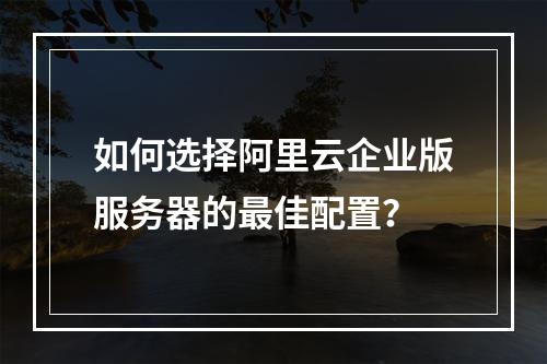 如何选择阿里云企业版服务器的最佳配置？