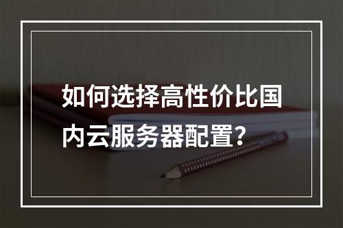 如何选择高性价比国内云服务器配置？
