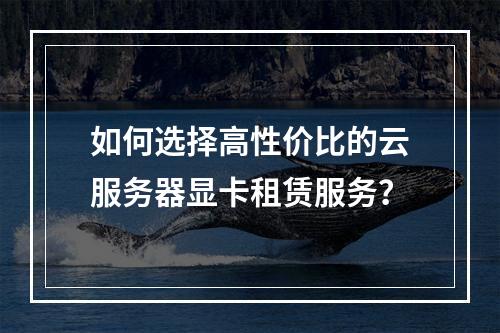 如何选择高性价比的云服务器显卡租赁服务？