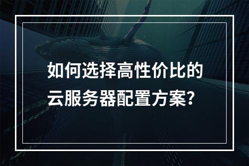 如何选择高性价比的云服务器配置方案？