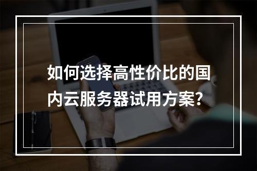 如何选择高性价比的国内云服务器试用方案？